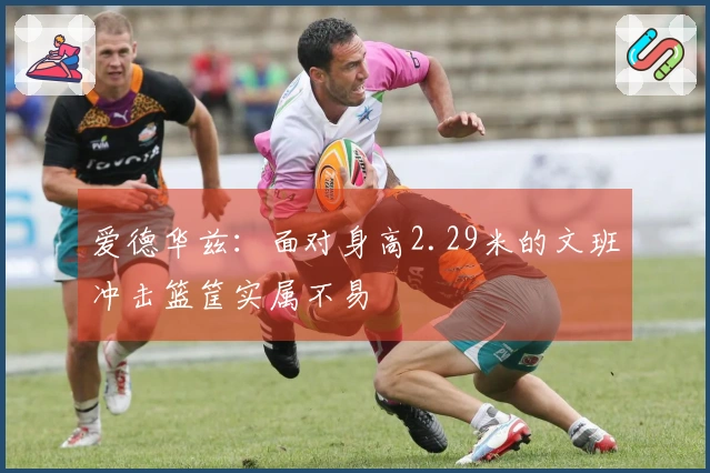 爱德华兹：面对身高2.29米的文班冲击篮筐实属不易